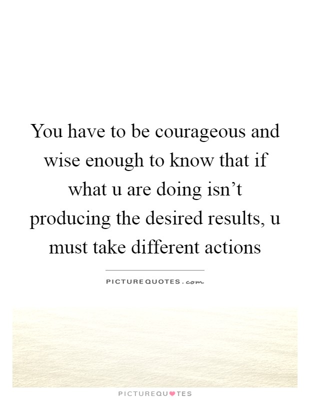 You have to be courageous and wise enough to know that if what u are doing isn't producing the desired results, u must take different actions Picture Quote #1