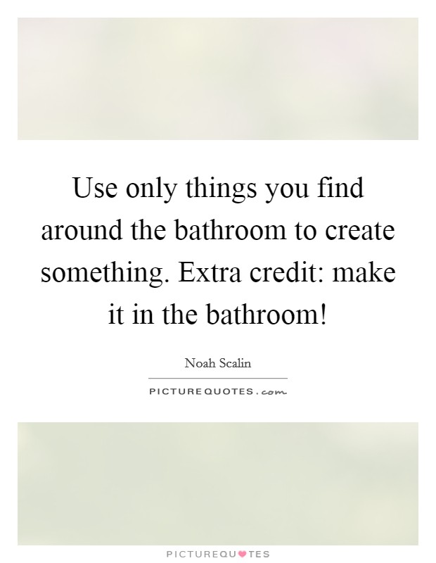 Use only things you find around the bathroom to create something. Extra credit: make it in the bathroom! Picture Quote #1