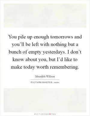 You pile up enough tomorrows and you’ll be left with nothing but a bunch of empty yesterdays. I don’t know about you, but I’d like to make today worth remembering Picture Quote #1