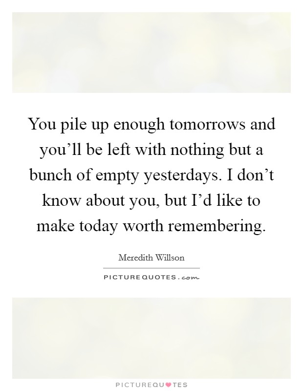 You pile up enough tomorrows and you'll be left with nothing but a bunch of empty yesterdays. I don't know about you, but I'd like to make today worth remembering Picture Quote #1