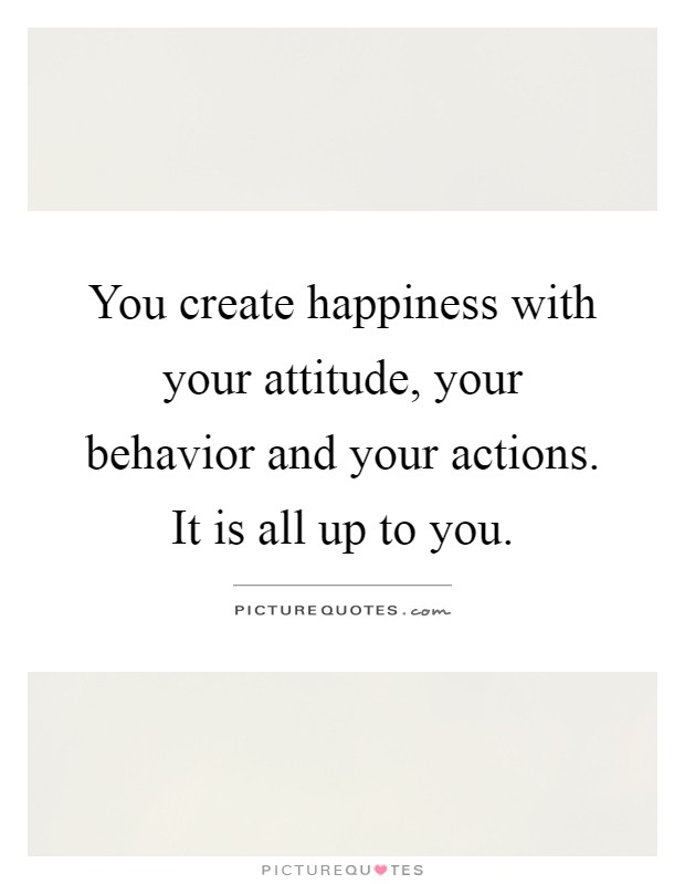 You create happiness with your attitude, your behavior and your actions. It is all up to you Picture Quote #1