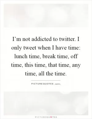 I’m not addicted to twitter. I only tweet when I have time: lunch time, break time, off time, this time, that time, any time, all the time Picture Quote #1
