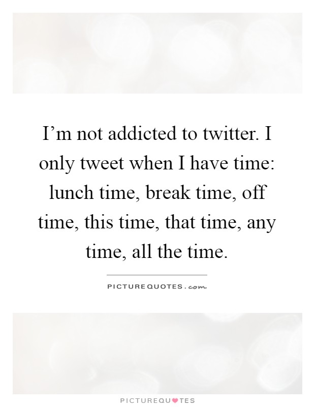 I'm not addicted to twitter. I only tweet when I have time: lunch time, break time, off time, this time, that time, any time, all the time Picture Quote #1