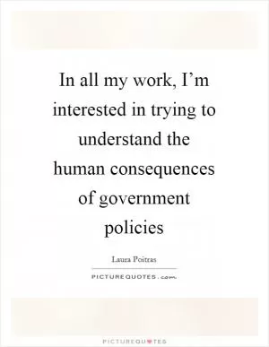 In all my work, I’m interested in trying to understand the human consequences of government policies Picture Quote #1