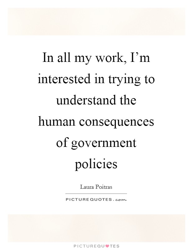 In all my work, I'm interested in trying to understand the human consequences of government policies Picture Quote #1