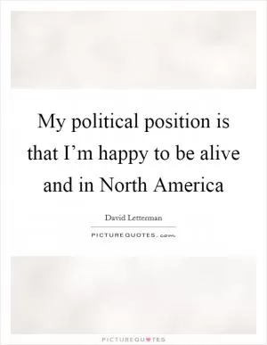 My political position is that I’m happy to be alive and in North America Picture Quote #1
