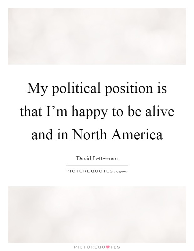 My political position is that I'm happy to be alive and in North America Picture Quote #1