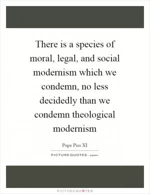 There is a species of moral, legal, and social modernism which we condemn, no less decidedly than we condemn theological modernism Picture Quote #1