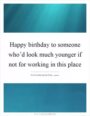 Happy birthday to someone who’d look much younger if not for working in this place Picture Quote #1
