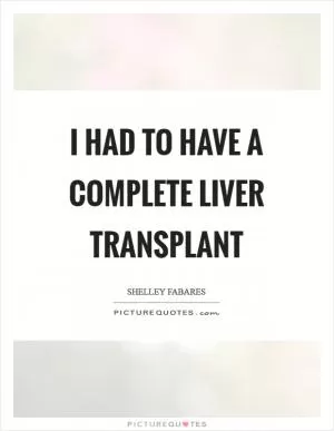 I had to have a complete liver transplant Picture Quote #1