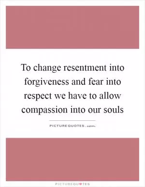 To change resentment into forgiveness and fear into respect we have to allow compassion into our souls Picture Quote #1