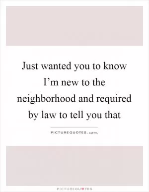 Just wanted you to know I’m new to the neighborhood and required by law to tell you that Picture Quote #1