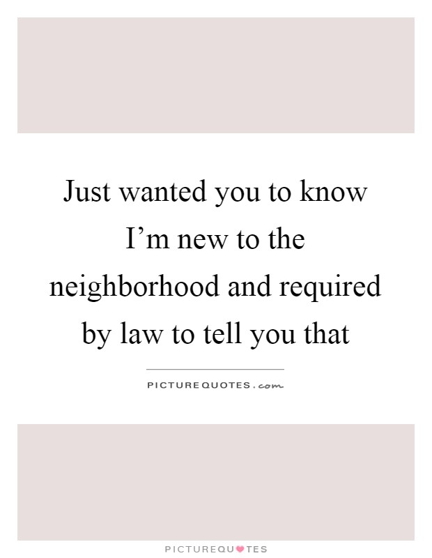 Just wanted you to know I'm new to the neighborhood and required by law to tell you that Picture Quote #1