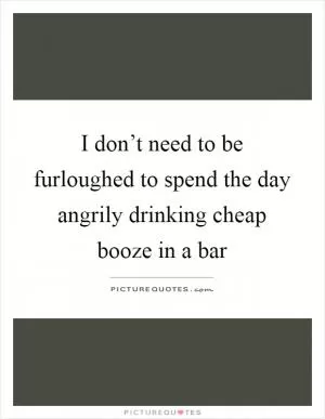 I don’t need to be furloughed to spend the day angrily drinking cheap booze in a bar Picture Quote #1