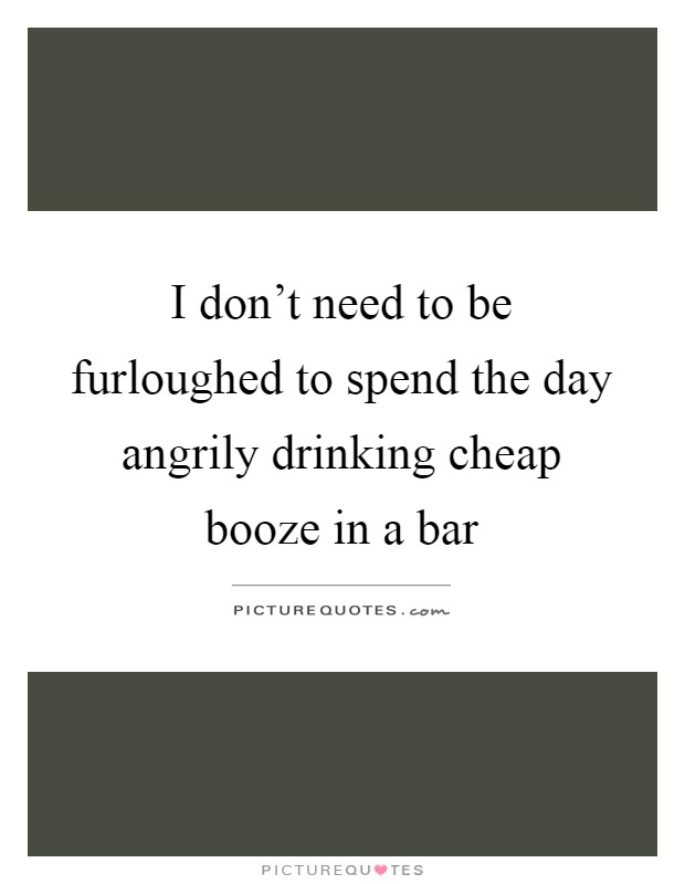 I don't need to be furloughed to spend the day angrily drinking cheap booze in a bar Picture Quote #1