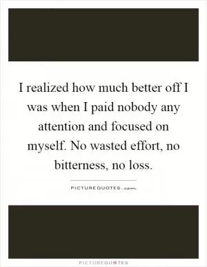 I realized how much better off I was when I paid nobody any attention and focused on myself. No wasted effort, no bitterness, no loss Picture Quote #1