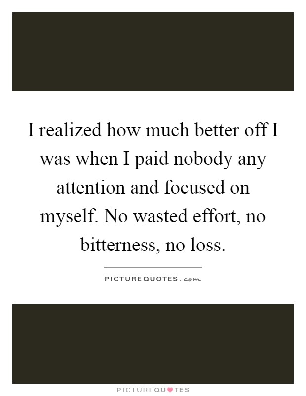 I realized how much better off I was when I paid nobody any attention and focused on myself. No wasted effort, no bitterness, no loss Picture Quote #1