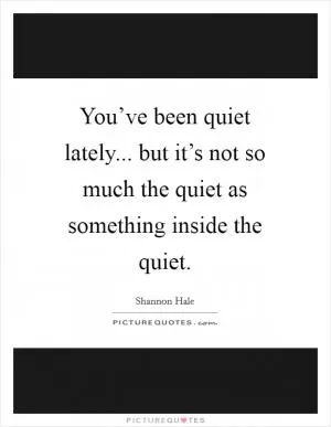 You’ve been quiet lately... but it’s not so much the quiet as something inside the quiet Picture Quote #1