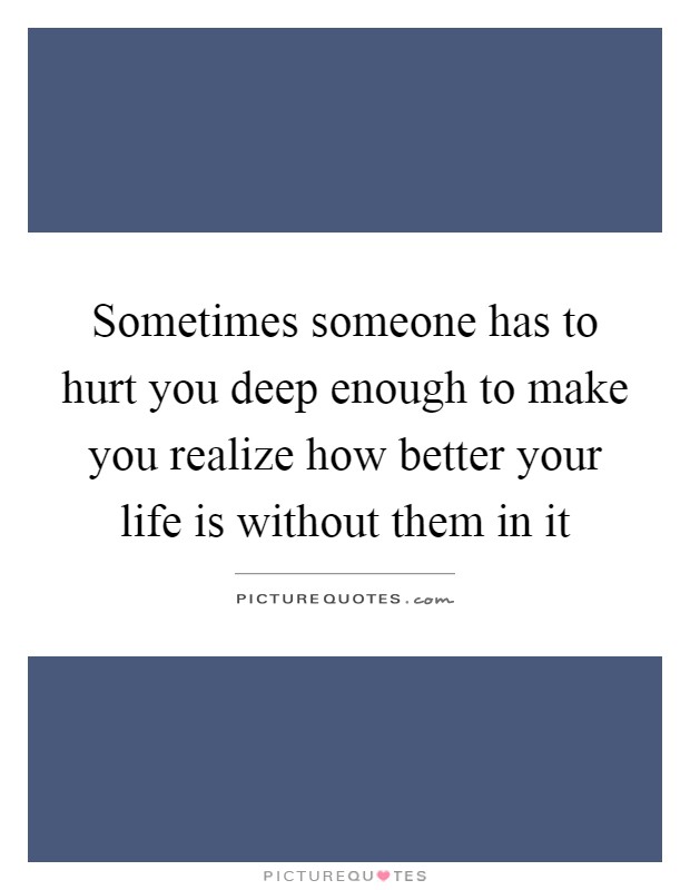Sometimes someone has to hurt you deep enough to make you realize how better your life is without them in it Picture Quote #1