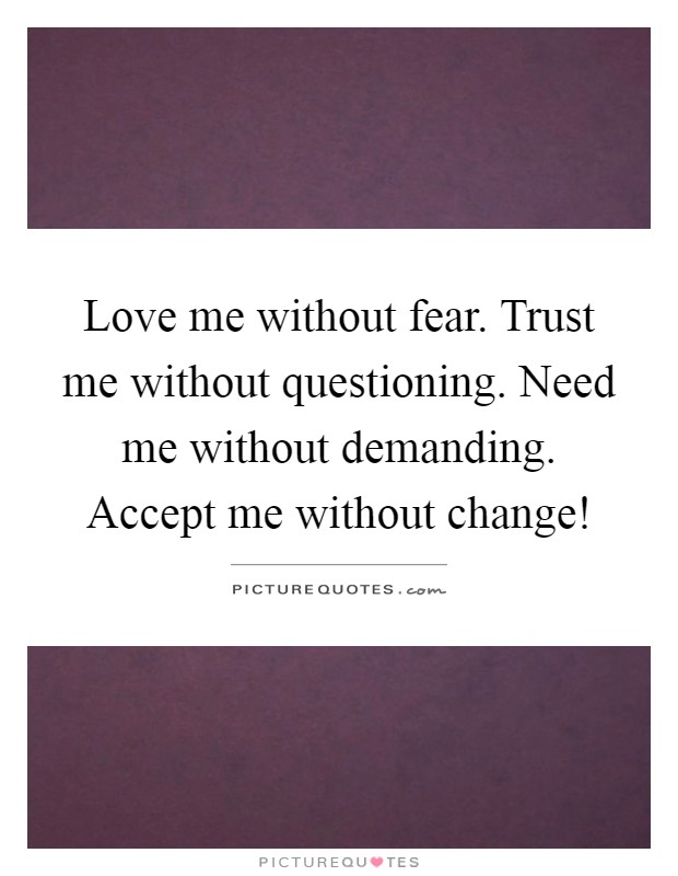 Love me without fear. Trust me without questioning. Need me without demanding. Accept me without change! Picture Quote #1