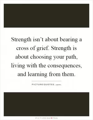 Strength isn’t about bearing a cross of grief. Strength is about choosing your path, living with the consequences, and learning from them Picture Quote #1