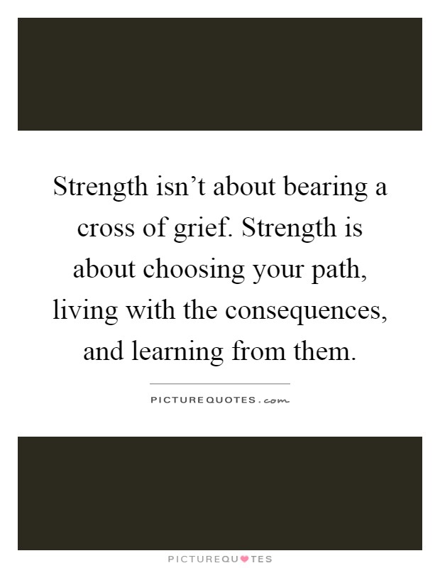 Strength isn't about bearing a cross of grief. Strength is about choosing your path, living with the consequences, and learning from them Picture Quote #1