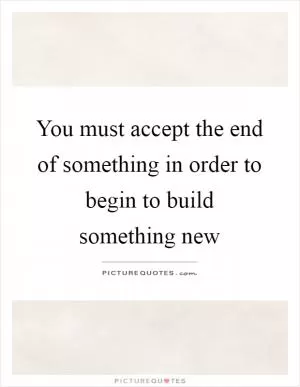 You must accept the end of something in order to begin to build something new Picture Quote #1