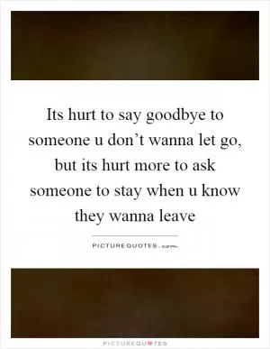 Its hurt to say goodbye to someone u don’t wanna let go, but its hurt more to ask someone to stay when u know they wanna leave Picture Quote #1