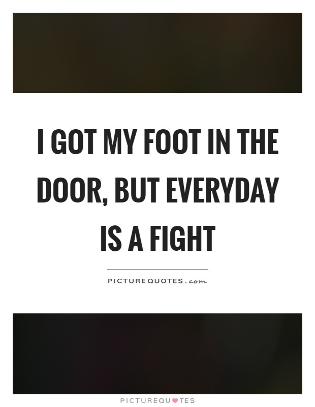 I got my foot in the door, but everyday is a fight Picture Quote #1
