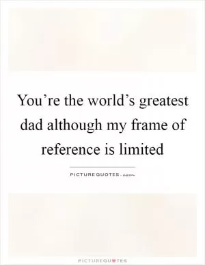 You’re the world’s greatest dad although my frame of reference is limited Picture Quote #1