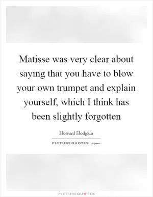 Matisse was very clear about saying that you have to blow your own trumpet and explain yourself, which I think has been slightly forgotten Picture Quote #1