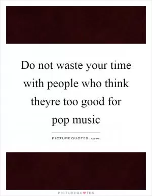 Do not waste your time with people who think theyre too good for pop music Picture Quote #1