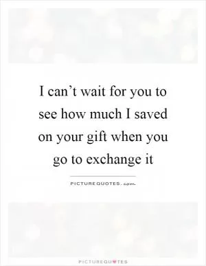 I can’t wait for you to see how much I saved on your gift when you go to exchange it Picture Quote #1