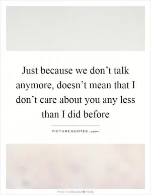 Just because we don’t talk anymore, doesn’t mean that I don’t care about you any less than I did before Picture Quote #1