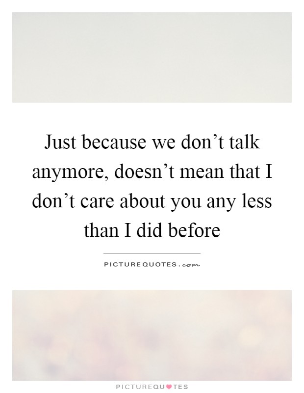 Just because we don't talk anymore, doesn't mean that I don't care about you any less than I did before Picture Quote #1