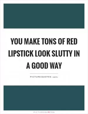 You make tons of red lipstick look slutty in a good way Picture Quote #1