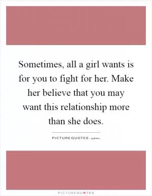 Sometimes, all a girl wants is for you to fight for her. Make her believe that you may want this relationship more than she does Picture Quote #1