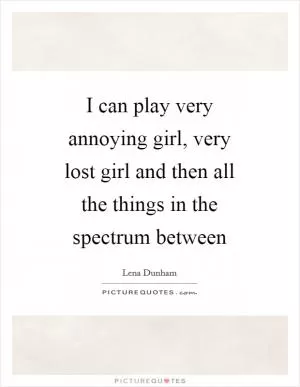 I can play very annoying girl, very lost girl and then all the things in the spectrum between Picture Quote #1