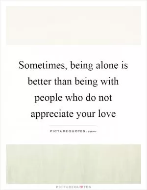 Sometimes, being alone is better than being with people who do not appreciate your love Picture Quote #1