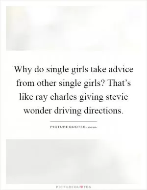 Why do single girls take advice from other single girls? That’s like ray charles giving stevie wonder driving directions Picture Quote #1