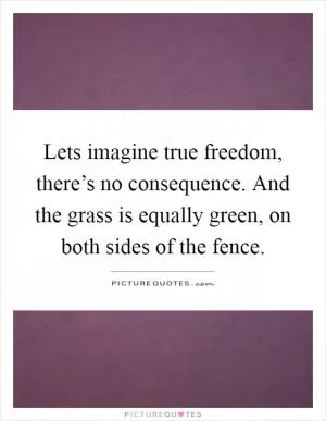 Lets imagine true freedom, there’s no consequence. And the grass is equally green, on both sides of the fence Picture Quote #1