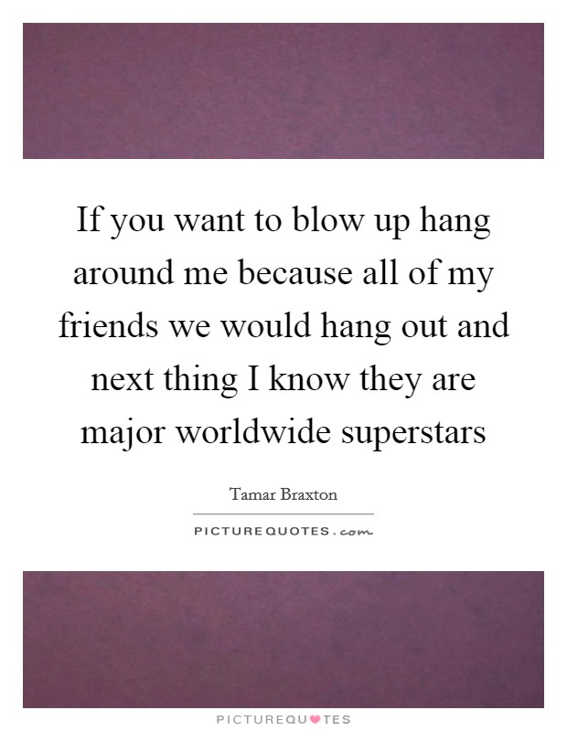 If you want to blow up hang around me because all of my friends we would hang out and next thing I know they are major worldwide superstars Picture Quote #1
