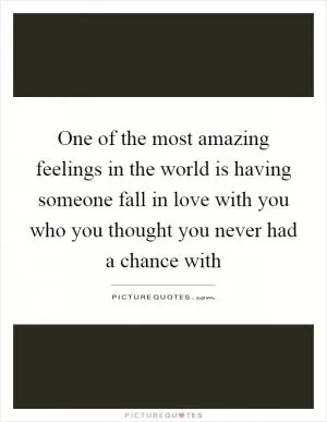 One of the most amazing feelings in the world is having someone fall in love with you who you thought you never had a chance with Picture Quote #1