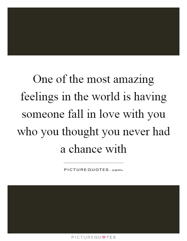 One of the most amazing feelings in the world is having someone fall in love with you who you thought you never had a chance with Picture Quote #1