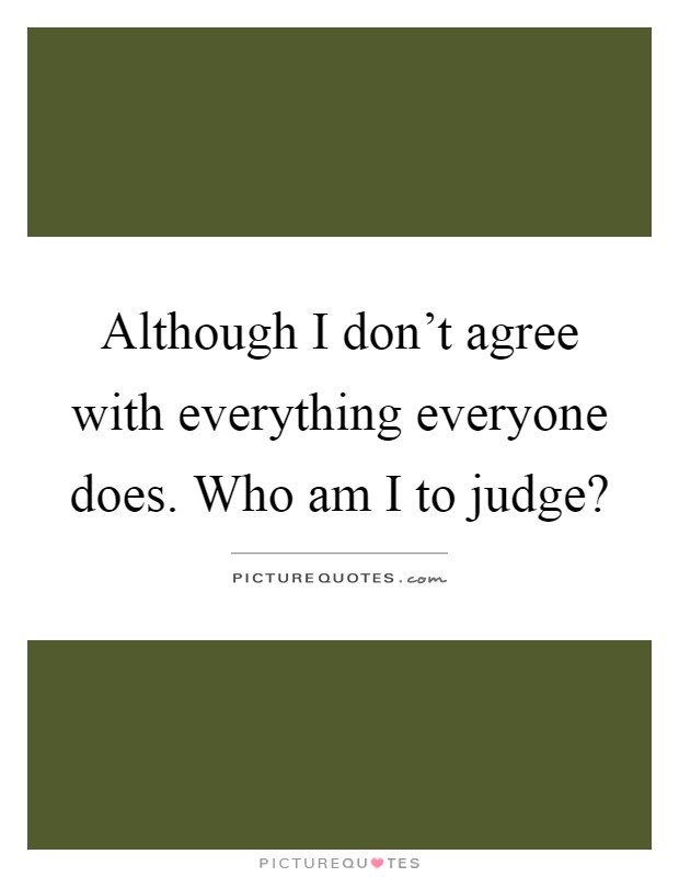 Although I don't agree with everything everyone does. Who am I to judge? Picture Quote #1