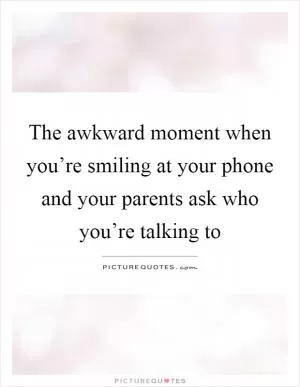 The awkward moment when you’re smiling at your phone and your parents ask who you’re talking to Picture Quote #1