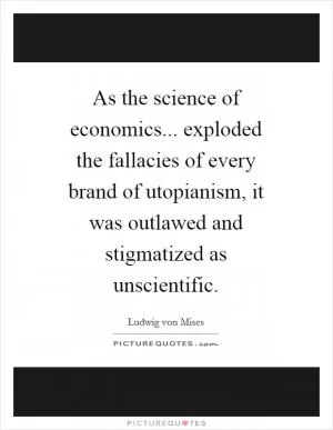 As the science of economics... exploded the fallacies of every brand of utopianism, it was outlawed and stigmatized as unscientific Picture Quote #1
