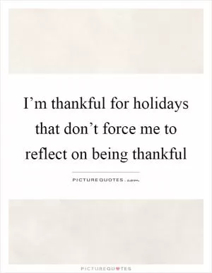 I’m thankful for holidays that don’t force me to reflect on being thankful Picture Quote #1