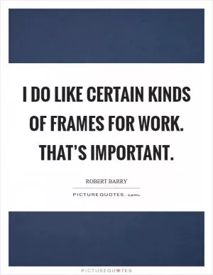 I do like certain kinds of frames for work. That’s important Picture Quote #1