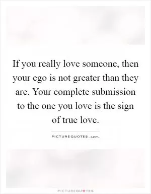 If you really love someone, then your ego is not greater than they are. Your complete submission to the one you love is the sign of true love Picture Quote #1